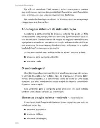 94
Princípios de Administração
Por volta da década de 1960, inúmeros autores começaram a pontuar
que os elementos externos às organizações influenciam e são influenciados
pelas próprias ações que se desenvolvem dentro das firmas.
Foi através da abordagem sistêmica da Administração que essa percep-
ção começou a se desenvolver.
Abordagem sistêmica da Administração
Entretanto, o conhecimento do ambiente externo não pode ser feito
tendo somente certa percepção do que ali ocorre. É primordial que se anali-
se a dinâmica dos fatores externos em relação ao negócio, e também como
a própria natureza desses elementos em relação a determinadas atividades
que acontecem de maneira generalizada em todas as áreas de certa região/
localidade/país/continente/mundo inteiro.
Assim, tem-se a divisão da análise ambiental externa em duas esferas:
ambiente geral ou macro ambiente;
ambiente tarefa.
O ambiente geral
O ambiente geral ou macro ambiente é aquele que envolve não somen-
te um tipo de negócio, mas todos os tipos de organizações em uma deter-
minada área geopolítica. É o denominado “pano de fundo” de uma região
específica que afeta indiretamente todos os tipos de negócio compreendi-
dos nessa mesma região.
Esse ambiente geral é composto pelos elementos de ação indireta,
também chamados de variáveis ou shareholders.
Elementos de ação indireta – variáveis – shareholders
Esses elementos influenciam indiretamente nos negócios e, portanto, os
mais importantes são:
ambiente econômico;
ambiente político;
ambiente tecnológico;
PRINCIPIOS_ADMINISTRACAO.indb 94 9/3/2009 08:14:21
 