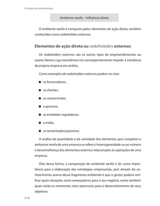 96
Princípios de Administração
Ambiente tarefa – Influência direta
O ambiente tarefa é composto pelos elementos de ação direta, também
conhecidos como stakeholders externos.
Elementos de ação direta ou stakeholeders externos
Os stakeholders externos são os outros tipos de empreendimentos ou
outros fatores cuja inexistência iria conseqüentemente impedir a existência
da própria empresa em análise.
Como exemplos de stakeholders externos podem-se citar:
os fornecedores;
os clientes;
os concorrentes;
o governo;
as entidades reguladoras;
a mídia;
os terceirizados/parceiros.
A análise da quantidade e da variedade dos elementos que compõem o
ambiente tarefa de uma empresa se refere à heterogeneidade ou ao número
e dessemelhança dos elementos externos relacionados às operações de uma
empresa.
Dito dessa forma, a composição do ambiente tarefa é de suma impor-
tância para a elaboração das estratégias empresariais, pois através do co-
nhecimento acerca desse fragmento ambiental é que o gestor poderá veri-
ficar quais situações serão ameaçadoras para o seu negócio, como também
quais serão os momentos mais oportunos para o desenvolvimento de seus
objetivos.
PRINCIPIOS_ADMINISTRACAO.indb 96 9/3/2009 08:14:21
 