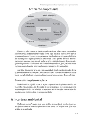 Ambiente organizacional e as implicações para o gerenciamento
97
empresa
Concorrentes
Política
Ambiente empresarial
Sociedade
Economia
Tecnologia
Meio ambiente
Governo
Grupos de
interesse
Entidades
reguladoras
Fornecedores
Clientes
Conhecer o funcionamento desses elementos e saber como e quando a
sua influência pode ser considerada como algo positivo ou negativo para o
empreendimento é uma prerrogativa que facultará ao gestor a possibilidade
de realização de ações gerenciais eficientes, sob o ponto de vista da utili-
zação dos recursos que possui. Inclui-se aí o estabelecimento de uma rela-
ção mais próxima e contratual dos stakeholders externos, pois, através desse
método, poderá captar informações corretas acerca de suas ações.
A análise do comportamento e da quantidade de elementos de ação direta
que uma determinada empresa possui aponta para a dimensão da simplicidade
ou da complexidade com que as ações empresariais devem ser desenvolvidas.
Dimensão simples–complexa
Essa dimensão significa que as ações organizacionais podem ou não ser
mantidas no curso de ação desejado, já que se sabe que os recursos que uma
empresa possui não são infinitos e devem ser administrados de maneira ab-
solutamente eficiente, isto é, sem desperdício.
A incerteza ambiental
Dados os passos/etapas para uma análise ambiental, é preciso informar
ao gestor sobre os motivos pelos quais se torna tão importante que essa
análise seja realizada.
PRINCIPIOS_ADMINISTRACAO.indb 97 9/3/2009 08:14:21
 