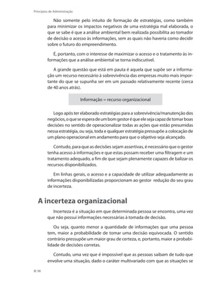98
Princípios de Administração
Não somente pelo intuito de formação de estratégias, como também
para minimizar os impactos negativos de uma estratégia mal elaborada, o
que se sabe é que a análise ambiental bem realizada possibilita ao tomador
de decisão o acesso às informações, sem as quais não haveria como decidir
sobre o futuro do empreendimento.
É, portanto, com o interesse de maximizar o acesso e o tratamento às in-
formações que a análise ambiental se torna indiscutível.
A grande questão que está em pauta é aquela que supõe ser a informa-
ção um recurso necessário à sobrevivência das empresas muito mais impor-
tante do que se supunha ser em um passado relativamente recente (cerca
de 40 anos atrás).
Informação = recurso organizacional
Logo após ter elaborado estratégias para a sobrevivência/manutenção dos
negócios,oqueseesperadeumbomgestoréqueelesejacapazdetomarboas
decisões no sentido de operacionalizar todas as ações que estão presumidas
nessa estratégia, ou seja, toda e qualquer estratégia pressupõe a colocação de
um plano operacional em andamento para que o objetivo seja alcançado.
Contudo, para que as decisões sejam assertivas, é necessário que o gestor
tenha acesso à informações e que estas possam receber uma filtragem e um
tratamento adequado, a fim de que sejam plenamente capazes de balizar os
recursos disponibilizados.
Em linhas gerais, o acesso e a capacidade de utilizar adequadamente as
informações disponibilizadas proporcionam ao gestor redução do seu grau
de incerteza.
A incerteza organizacional
Incerteza é a situação em que determinada pessoa se encontra, uma vez
que não possui informações necessárias à tomada de decisão.
Ou seja, quanto menor a quantidade de informações que uma pessoa
tem, maior a probabilidade de tomar uma decisão equivocada. O sentido
contrário pressupõe um maior grau de certeza, e, portanto, maior a probabi-
lidade de decisões corretas.
Contudo, uma vez que é impossível que as pessoas saibam de tudo que
envolve uma situação, dado o caráter multivariado com que as situações se
PRINCIPIOS_ADMINISTRACAO.indb 98 9/3/2009 08:14:21
 