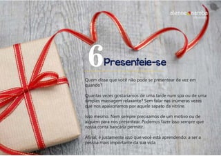 Presenteie-se6
Quem disse que você não pode se presentear de vez em
quando?
Quantas vezes gostaríamos de uma tarde num spa ou de uma
simples massagem relaxante? Sem falar nas inúmeras vezes
que nos apaixonamos por aquele sapato da vitrine.
Isso mesmo. Nem sempre precisamos de um motivo ou de
alguém para nos presentear. Podemos fazer isso sempre que
nossa conta bancária permitir.
Afinal, é justamente isso que você está aprendendo: a ser a
pessoa mais importante da sua vida.
alenne nambalifecoaching
 