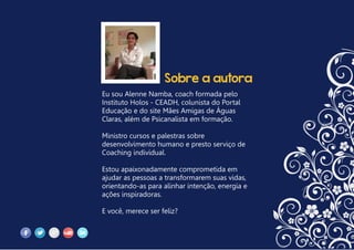 Sobre a autora
Eu sou Alenne Namba, coach formada pelo
Instituto Holos - CEADH, colunista do Portal
Educação e do site Mães Amigas de Águas
Claras, além de Psicanalista em formação.
Ministro cursos e palestras sobre
desenvolvimento humano e presto serviço de
Coaching individual.
Estou apaixonadamente comprometida em
ajudar as pessoas a transformarem suas vidas,
orientando-as para alinhar intenção, energia e
ações inspiradoras.
E você, merece ser feliz?
 