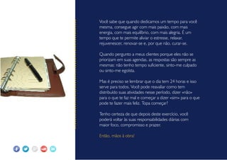 Você sabe que quando dedicamos um tempo para você
mesma, consegue agir com mais paixão, com mais
energia, com mais equilíbrio, com mais alegria. É um
tempo que te permite aliviar o estresse, relaxar,
rejuvenescer, renovar-se e, por que não, curar-se.
Quando pergunto a meus clientes porque eles não se
priorizam em suas agendas, as respostas são sempre as
mesmas: não tenho tempo suficiente, sinto-me culpado
ou sinto-me egoísta.
Mas é preciso se lembrar que o dia tem 24 horas e isso
serve para todos. Você pode reavaliar como tem
distribuído suas atividades nesse período, dizer «não»
para o que te faz mal e começar a dizer «sim» para o que
pode te fazer mais feliz. Topa começar?
Tenho certeza de que depois deste exercício, você
poderá voltar às suas responsabilidades diárias com
maior foco, compromisso e prazer.
Então, mãos à obra!
 