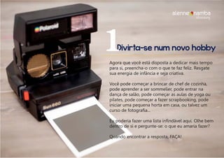 Divirta-se num novo hobby1Agora que você está disposta a dedicar mais tempo
para si, preencha-o com o que te faz feliz. Resgate
sua energia de infância e seja criativa.
Você pode começar a brincar de chef de cozinha,
pode aprender a ser sommelier, pode entrar na
dança de salão, pode começar as aulas de yoga ou
pilates, pode começar a fazer scrapbooking, pode
iniciar uma pequena horta em casa, ou talvez um
curso de fotografia...
Eu poderia fazer uma lista infindável aqui. Olhe bem
dentro de si e pergunte-se: o que eu amaria fazer?
Quando encontrar a resposta, FAÇA!
alenne nambalifecoaching
 