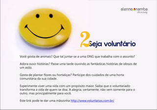 Seja voluntário2
Você gosta de animais? Que tal juntar-se a uma ONG que trabalha com o assunto?
Adora ouvir histórias? Passe uma tarde ouvindo as fantásticas histórias de idosos de
um asilo.
Gosta de plantar flores ou hortaliças? Participe dos cuidados de uma horta
comunitária da sua cidade.
Experimente viver uma vida com um propósito maior. Saiba que o voluntariado
transforma a vida de quem se doa. A alegria, certamente, não vem somente para o
outro, mas principalmente para você.
Este link pode te dar uma mãozinha http://www.voluntarios.com.br/
alenne nambalifecoaching
 