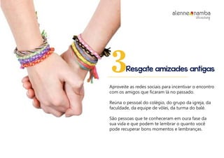 Resgate amizades antigas3
Aproveite as redes sociais para incentivar o encontro
com os amigos que ficaram lá no passado.
Reúna o pessoal do colégio, do grupo da igreja, da
faculdade, da equipe de vôlei, da turma do balé.
São pessoas que te conheceram em oura fase da
sua vida e que podem te lembrar o quanto você
pode recuperar bons momentos e lembranças.
alenne nambalifecoaching
 