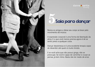Saia para dançar5
Reúna os amigos e deixe seu corpo se levar pelo
movimento da música.
A expressão corporal é uma forma de libertação da
alma. E o que você menos precisa agora é de se
sentir preso a qualquer coisa.
Dançar desestressa e é uma excelente terapia capaz
de desenibir até quem é muito tímido.
E se você acha que não possui ginga, não se
preocupe. Se você é capaz de caminhar e cruzar as
pernas, já tem ritmo. Basta não ter medo de errar.
alenne nambalifecoaching
 