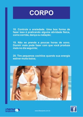 CORPO
Mente
Produtiva
Programa
www.lifeexperts.com.br
18. Controle a ansiedade. Uma boa forma de
fazer isso é praticando alguma atividade física,
como corrida, dança ou natação;
19. Não se prenda a poucas horas de sono.
Dormir mais pode fazer com que você produza
mais no dia seguinte;
20. Tire pequenos cochilos quando sua energia
estiver muito baixa;
 