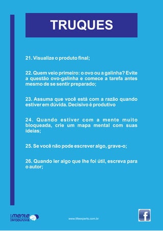 Mente
Produtiva
Programa
www.lifeexperts.com.br
TRUQUES
21. Visualize o produto ﬁnal;
22. Quem veio primeiro: o ovo ou a galinha? Evite
a questão ovo-galinha e comece a tarefa antes
mesmo de se sentir preparado;
23. Assuma que você está com a razão quando
estiver em dúvida. Decisivo é produtivo
24. Quando estiver com a mente muito
bloqueada, crie um mapa mental com suas
ideias;
25. Se você não pode escrever algo, grave-o;
26. Quando ler algo que lhe foi útil, escreva para
o autor;
 