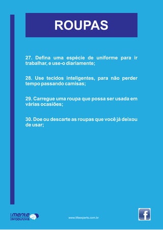 Mente
Produtiva
Programa
www.lifeexperts.com.br
ROUPAS
27. Deﬁna uma espécie de uniforme para ir
trabalhar, e use-o diariamente;
28. Use tecidos inteligentes, para não perder
tempo passando camisas;
29. Carregue uma roupa que possa ser usada em
várias ocasiões;
30. Doe ou descarte as roupas que você já deixou
de usar;
 