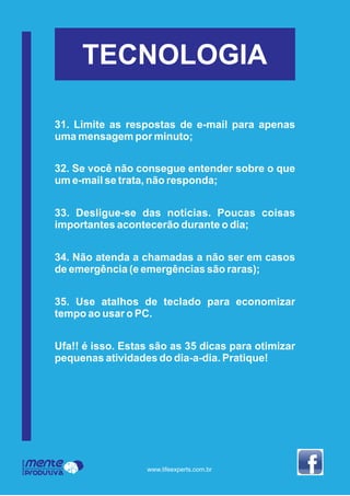 Mente
Produtiva
Programa
www.lifeexperts.com.br
TECNOLOGIA
31. Limite as respostas de e-mail para apenas
uma mensagem por minuto;
32. Se você não consegue entender sobre o que
um e-mail se trata, não responda;
33. Desligue-se das notícias. Poucas coisas
importantes acontecerão durante o dia;
34. Não atenda a chamadas a não ser em casos
de emergência (e emergências são raras);
35. Use atalhos de teclado para economizar
tempo ao usar o PC.
Ufa!! é isso. Estas são as 35 dicas para otimizar
pequenas atividades do dia-a-dia. Pratique!
 