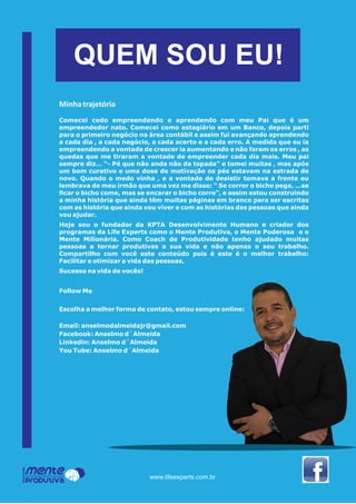 QUEM SOU EU!
Mente
Produtiva
Programa
www.lifeexperts.com.br
Minhatrajetória
Comecei cedo empreendendo e aprendendo com meu Pai que é um
empreendedor nato. Comecei como estagiário em um Banco, depois parti
para o primeiro negócio na área contábil e assim fui avançando aprendendo
a cada dia , a cada negócio, a cada acerto e a cada erro. A medida que eu ia
empreendendo a vontade de crescer ia aumentando e não foram os erros , as
quedas que me tiraram a vontade de empreender cada dia mais. Meu pai
sempre diz… “- Pé que não anda não da topada” e tomei muitas , mas após
um bom curativo e uma dose de motivação os pés estavam na estrada de
novo. Quando o medo vinha , e a vontade de desistir tomava a frente eu
lembrava de meu irmão que uma vez me disse: “ Se correr o bicho pega, …se
ﬁcar o bicho come, mas se encarar o bicho corre”, e assim estou construindo
a minha história que ainda têm muitas páginas em branco para ser escritas
com as história que ainda vou viver e com as histórias das pessoas que ainda
vou ajudar.
Hoje sou o fundador da KPTA Desenvolvimento Humano e criador dos
programas da Life Experts como o Mente Produtiva, o Mente Poderosa e o
Mente Milionária. Como Coach de Produtividade tenho ajudado muitas
pessoas a tornar produtivas a sua vida e não apenas o seu trabalho.
Compartilho com você este conteúdo pois é este é o melhor trabalho:
Facilitar e otimizar a vida das pessoas.
Sucesso na vida de vocês!
Follow Me
Escolha a melhor forma de contato, estou sempre online:
Email: anselmodalmeidajr@gmail.com
Facebook: Anselmo d´Almeida
Linkedin: Anselmo d´Almeida
You Tube: Anselmo d´Almeida
 