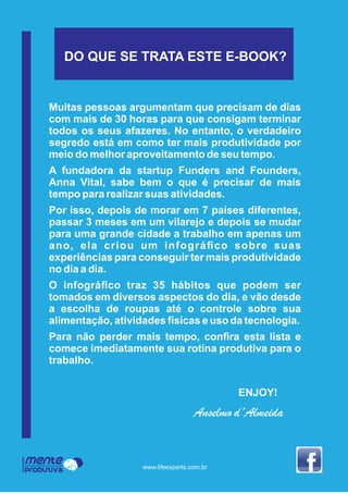 Muitas pessoas argumentam que precisam de dias
com mais de 30 horas para que consigam terminar
todos os seus afazeres. No entanto, o verdadeiro
segredo está em como ter mais produtividade por
meio do melhor aproveitamento de seu tempo.
A fundadora da startup Funders and Founders,
Anna Vital, sabe bem o que é precisar de mais
tempo para realizar suas atividades.
Por isso, depois de morar em 7 países diferentes,
passar 3 meses em um vilarejo e depois se mudar
para uma grande cidade a trabalho em apenas um
ano, ela criou um infográﬁco sobre suas
experiências para conseguir ter mais produtividade
no dia a dia.
O infográﬁco traz 35 hábitos que podem ser
tomados em diversos aspectos do dia, e vão desde
a escolha de roupas até o controle sobre sua
alimentação, atividades físicas e uso da tecnologia.
Para não perder mais tempo, conﬁra esta lista e
comece imediatamente sua rotina produtiva para o
trabalho.
ENJOY!
Anselmo d´Almeida
Mente
Produtiva
Programa
www.lifeexperts.com.br
DO QUE SE TRATA ESTE E-BOOK?
 