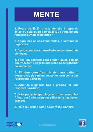 MENTE
1. Regra do 80/20: preste atenção à regra do
80/20, ou seja, quais são os 20% de trabalho que
renderão 80% de resultados?
2. Foque nas coisas importantes, e suprima as
urgências;
3. Decida qual será o resultado antes mesmo de
começar;
4. Faça um caderno para anotar ideias geniais
que você tem e com as quais não pode trabalhar
no momento;
5. Elimine questões triviais para evitar o
desperdício de seu tempo, como na escolha das
roupas que vai usar;
6. Aprenda a ignorar. Não é preciso ter uma
resposta para tudo;
7. Não perca tempo: faça um mau rascunho.
Aﬁnal, você não vai poder editar uma página em
branco;
8. Trate seu tempo como se ele fosse dinheiro;
Mente
Produtiva
Programa
www.lifeexperts.com.br
 