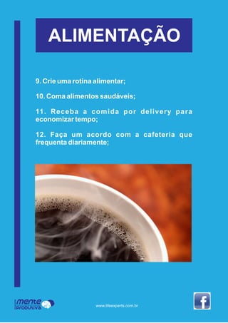 ALIMENTAÇÃO
9. Crie uma rotina alimentar;
10. Coma alimentos saudáveis;
11. Receba a comida por delivery para
economizar tempo;
12. Faça um acordo com a cafeteria que
frequenta diariamente;
Mente
Produtiva
Programa
www.lifeexperts.com.br
 