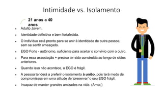Intimidade vs. Isolamento
21 anos a 40
anos
● Adulto Jovem.
● Identidade definitiva e bem fortalecida.
● O indivíduo está pronto para se unir à identidade de outra pessoa,
sem se sentir ameaçado.
● EGO Forte - autônomo, suficiente para aceitar o convívio com o outro.
● Para essa associação + precisa ter sido construída ao longo de ciclos
anteriores.
● Quando isso não acontece, o EGO é frágil.
● A pessoa tenderá a preferir o isolamento à união, pois terá medo de
compromissos em uma atitude de ‘preservar’ o seu EGO frágil.
● Incapaz de manter grandes amizades na vida. (Amor,)
 