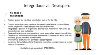 Integridade vs. Desespero
60 anos e
Maturidade
● Avalia o que se fez na vida e sobretudo o que se fez da vida.
● Quando se renega a vida, sente-se fracassado pela falta de poderes físicos,
sociais, cognitivos, e este estágio será mal ultrapassado.
+ Integridade = balanço + do percurso do ciclo vital, mesmo que nem todos os
sonhos tenham sido realizados.
+ Essa realização prepara para aceitar a idade avançada e suas consequências.
- Desespero = sentimento nutrido por aqueles que considerarem a sua vida mal
sucedida, pouco produtiva ou realizadora.
- lamentam as oportunidades perdidas e desperdiçadas.
- sentem-se demasiadamente tarde para se reconciliar consigo mesmo e corrigir
os erros do passado.
(Unidade de personalidade) SABEDORIA.
 