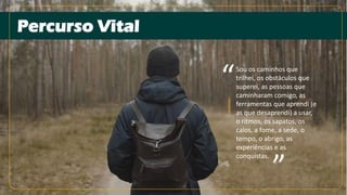 Percurso Vital
Sou os caminhos que
trilhei, os obstáculos que
superei, as pessoas que
caminharam comigo, as
ferramentas que aprendi (e
as que desaprendi) a usar,
o ritmos, os sapatos, os
calos, a fome, a sede, o
tempo, o abrigo, as
experiências e as
conquistas.
“
“
 
