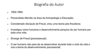 Biografia do Autor
● 1902-1994;
● Psicanalista Alemão na área da Antropologia e Educação;
● Considerado discípulo de Freud, criou uma teoria pós-freudiana;
● Investigou como funciona o desenvolvimento psíquico do ser humano por
toda uma vida;
● Diverge de Freud (psicossexual);
● O ser humano não para de se desenvolver durante todo o ciclo da vida e
cria a teoria do desenvolvimento psicossocial;
 