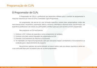 Allan Freitas Padilha - allanfreitaspadilha1989@gmail.com Programador de CLPs - 10/39
Programação de CLPs
O Programador de CLPs
O Programador de CLPs é o proﬁssional que desenvolve software para o controle de equipamentos e
máquinas industriais por meio do CLP ou Controlador Lógico Programável.
Um programador não precisa ter uma formação especíﬁca, existem bons programadores vindos das
mais diversas áreas: mecatrônica, automação, elétrica, mecânica, informática e diversas outras. Sua formação, sua
experiência proﬁssional e até mesmo seu perﬁl podem contribuir para que você se torne um bom programador.
Para programar um CLP você precisa:
Conhecer o CLP, módulos de expansão e outros componentes de hardware
1.
Conhecer uma (pelo menos) linguagem de programação de CLPs
2.
Entender o funcionamento da máquina ou do processo
3.
Ter habilidade com lógica de programação, para que você possa mapear corretamente o funcionamento e as
4.
condições para o desenvolvimento do programa
Nos próximos capítulos nós vamos entender um pouco melhor cada uma desses requisitos e vamos ver
o que você pode fazer para se preparar para ser um bom programador.
 