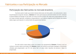 Allan Freitas Padilha - allanfreitaspadilha1989@gmail.com Programador de CLPs - 11/39
Fabricantes e sua Participação no Mercado
Participação dos fabricantes no mercado brasileiro
O primeiro ponto é saber que existem diversos fabricantes de CLPs, porém, com praticamente o dobro
da participação do segundo colocado, a Siemens tem maior participação no mercado brasileiro de CLPs. Avaliando
as oportunidades de emprego no site Catho, em março de 2019 existiam 242 vagas para programadores de CLPs
em cargos váriados (gerentes, vendedores, programadores) e com salários chegando até R$ 9.000,00. Na maioria
destas vagas o pré-requisito é o conhecimento de equipamentos Siemens.
Por este motivo neste ebook vamos nos basear nos equipamentos Siemens. Primeiro você vai
conhecer um pouco sobre os principais CLPs Siemens, depois vai conhecer as principais linguagens e ferramentas
utilizadas para programação e por ﬁm nós vamos falar um pouco sobre requisitos de processo e lógica de
programação.
 
