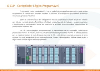 Allan Freitas Padilha - allanfreitaspadilha1989@gmail.com Programador de CLPs - 12/39
O CLP - Controlador Lógico Programável
O Controlador Lógico Programável (CLP) ou do inglês Programmable Logic Controller (PLC) é um dos
equipamentos de controle mais versáteis utilizados na indústria. É um dispositivo que comanda e monitora
máquinas ou processos industriais.
Dentre as vantagens no uso dos CLPs podemos destacar: a redução do custo em relação aos sistemas
com relê, sua imunidade a ruídos, ﬂexibilidade, a facilidade para conﬁguração de hardware e para a programação,
a possibilidade do monitoramento online dos programas, a facilidade de manutenção e a possibilidade de
processamento em tempo real.
Um CLP é um equipamento microprocessado e da mesma forma que um computador, conta com um
processador, memória de trabalho, memória para armazenamento do programa e módulos de entradas e saídas
para os mais diversos tipos de sinais. O grande diferencial do CLP é o fato dele ser preparado para operar de forma
conﬁável nas condições extremas de um ambiente industrial. Existem CLPs de pequeno, médio e grande porte e a
seguir vamos conhecer alguns desses equipamentos.
 