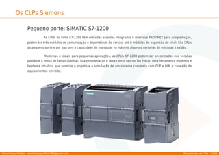 Allan Freitas Padilha - allanfreitaspadilha1989@gmail.com Programador de CLPs - 13/39
Os CLPs Siemens
Pequeno porte: SIMATIC S7-1200
As CPUs da linha S7-1200 têm entradas e saídas integradas e interface PROFINET para programação,
podem ter três módulos de comunicação e dependendo da versão, até 8 módulos de expansão de sinal. São CPUs
de pequeno porte e por isso tem a capacidade de manipular no máximo algumas centenas de entradas e saídas.
Modernas e ideais para pequenas aplicações, as CPUs S7-1200 podem ser encontradas nas versões
padrão e à prova de falhas (Safety). Sua programação é feita com o uso do TIA Portal, uma ferramenta moderna e
bastante intuitiva que permite o projeto e a simulação de um sistema completa com CLP e IHM e conexão de
equipamentos em rede.
 