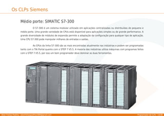 Allan Freitas Padilha - allanfreitaspadilha1989@gmail.com Programador de CLPs - 14/39
Os CLPs Siemens
Médio porte: SIMATIC S7-300
O S7-300 é um sistema modular utilizado em aplicações centralizadas ou distribuídas de pequeno e
médio porte. Uma grande variedade de CPUs está disponível para aplicações simples ou de grande performance. A
grande diversidade de módulos de expansão permite a adaptação da conﬁguração para qualquer tipo de aplicação.
Uma CPU S7-300 pode manipular milhares de entradas e saídas.
As CPUs da linha S7-300 são as mais encontradas atualmente nas indústrias e podem ser programadas
tanto com o TIA Portal quanto com o STEP 7 V5.5. A maioria das indústrias utiliza máquinas com programas feitos
com o STEP 7 V5.5, por isso um bom programador deve dominar as duas ferramentas.
 