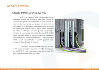 Allan Freitas Padilha - allanfreitaspadilha1989@gmail.com Programador de CLPs - 15/39
Os CLPs Siemens
Grande Porte: SIMATIC S7-400
As CPUs de grande porte são indicadas para as mais
soﬁsticadas soluções em automação, tais como controle de
processos com grande volume de dados ou gerenciamento de
sistemas de manufatura que exijam um alto nível de
performance. O S7-400 possui instalação simples e robusta
com conﬁguração modular. Não há regras para a disposição
dos slots, as CPUs possuem uma grande capacidade e
interfaces de comunicação integradas. Diversas CPUs S7-400
podem operar em regime de Multiprocessamento, trabalhando
juntas para garantir uma maior performance e segurança. Seus
módulos podem ser substituídos “a quente", garantido assim
uma grande disponibilidade do sistema.
Da mesma forma que as CPUs S7-300, as CPUs
S7-400 podem ser programadas tanto com o TIA Portal quanto
com o STEP 7 V5.5 e a maioria das máquinas com esta CPU
utiliza programas feitos com o STEP 7 V5.5.
 