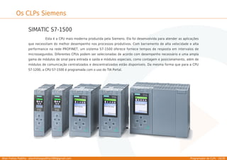 Allan Freitas Padilha - allanfreitaspadilha1989@gmail.com Programador de CLPs - 16/39
Os CLPs Siemens
SIMATIC S7-1500
Esta é a CPU mais moderna produzida pela Siemens. Ela foi desenvolvida para atender as aplicações
que necessitam do melhor desempenho nos processos produtivos. Com barramento de alta velocidade e alta
performance na rede PROFINET, um sistema S7-1500 oferece fornece tempos de resposta em intervalos de
microssegundos. Diferentes CPUs podem ser selecionadas de acordo com desempenho necessário e uma ampla
gama de módulos de sinal para entrada e saída e módulos especiais, como contagem e posicionamento, além de
módulos de comunicação centralizados e descentralizados estão disponíveis. Da mesma forma que para a CPU
S7-1200, a CPU S7-1500 é programada com o uso do TIA Portal.
 