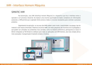 Allan Freitas Padilha - allanfreitaspadilha1989@gmail.com Programador de CLPs - 17/39
IHM - Interface Homem Máquina
SIMATIC IHM
Na Automação, uma IHM (Interface Homem Máquina) é o dispositivo que faz a interface entre o
operador e um processo industrial. Ao traduzir uma enorme quantidade de dados complexos em informações
acessíveis, a IHM permite que o operador tenha acesso a todas os recursos necessários para controlar o processo
produtivo.
Dependendo da aplicação, os recursos das IHMs podem variar muito: conectividade, tecnologia, tipo de
material e até mesmo dimensões. Podemos encontrar IHMs com telas pequenas até monitores de 22 polegadas e
que podem ser utilizadas nos ambientes mais variados, como na indústria alimentícia, petroquímica e naval. O
WinCC (integrado ao TIA Portal) é o software para todas as aplicações com IHM Siemens, das mais simples até as
mais avançadas. A programação é bastante simples e intuitiva.
 