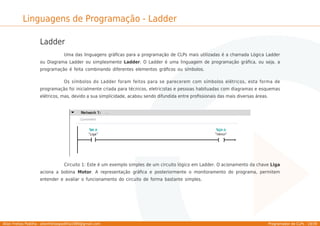 Allan Freitas Padilha - allanfreitaspadilha1989@gmail.com Programador de CLPs - 19/39
Linguagens de Programação - Ladder
Ladder
Uma das linguagens gráﬁcas para a programação de CLPs mais utilizadas é a chamada Lógica Ladder
ou Diagrama Ladder ou simplesmente Ladder. O Ladder é uma linguagem de programação gráﬁca, ou seja, a
programação é feita combinando diferentes elementos gráﬁcos ou símbolos.
Os símbolos do Ladder foram feitos para se parecerem com símbolos elétricos, esta forma de
programação foi inicialmente criada para técnicos, eletricistas e pessoas habituadas com diagramas e esquemas
elétricos, mas, devido a sua simplicidade, acabou sendo difundida entre proﬁssionais das mais diversas áreas.
Circuito 1: Este é um exemplo simples de um circuito lógico em Ladder. O acionamento da chave Liga
aciona a bobina Motor. A representação gráﬁca e posteriormente o monitoramento do programa, permitem
entender e avaliar o funcionamento do circuito de forma bastante simples.
 