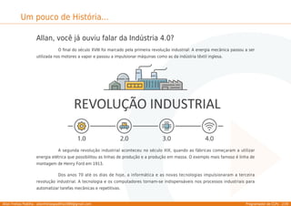 Allan Freitas Padilha - allanfreitaspadilha1989@gmail.com Programador de CLPs - 2/39
Um pouco de História...
Allan, você já ouviu falar da Indústria 4.0?
O ﬁnal do século XVIII foi marcado pela primeira revolução industrial: A energia mecânica passou a ser
utilizada nos motores a vapor e passou a impulsionar máquinas como as da indústria têxtil inglesa.
A segunda revolução industrial aconteceu no século XIX, quando as fábricas começaram a utilizar
energia elétrica que possibilitou as linhas de produção e a produção em massa. O exemplo mais famoso é linha de
montagem de Henry Ford em 1913.
Dos anos 70 até os dias de hoje, a informática e as novas tecnologias impulsionaram a terceira
revolução industrial. A tecnologia e os computadores tornam-se indispensáveis nos processos industriais para
automatizar tarefas mecânicas e repetitivas.
 