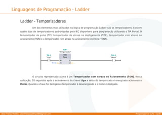 Allan Freitas Padilha - allanfreitaspadilha1989@gmail.com Programador de CLPs - 22/39
Linguagens de Programação - Ladder
Ladder - Temporizadores
Um dos elementos mais utilizados na lógica de programação Ladder são os temporizadores. Existem
quatro tipo de temporizadores padronizados pela IEC disponíveis para programação utilizando o TIA Portal: O
temporizador de pulso (TP), temporizador de atraso no desligamento (TOF), temporizador com atraso no
acionamento (TON) e o temporizador com atraso no acionamento retentivo (TONR).
O circuito representado acima é um Temporizador com Atraso no Acionamento (TON). Nesta
aplicação, 10 segundos após o acionamento da chave Liga a saída do temporizado é energizada acionando o
Motor. Quando a chave for desligada o temporizador é desenergizado e o motor é desligado.
 