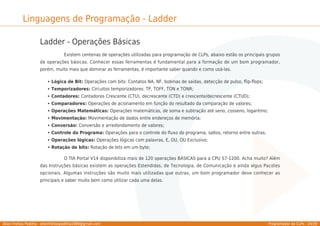 Allan Freitas Padilha - allanfreitaspadilha1989@gmail.com Programador de CLPs - 24/39
Linguagens de Programação - Ladder
Ladder - Operações Básicas
Existem centenas de operações utilizadas para programação de CLPs, abaixo estão os principais grupos
de operações básicas. Conhecer essas ferramentas é fundamental para a formação de um bom programador,
porém, muito mais que dominar as ferramentas, é importante saber quando e como usá-las.
Lógica de Bit: Operações com bits: Contatos NA, NF, bobinas de saídas, detecção de pulso, ﬂip-ﬂops;
Temporizadores: Circuitos temporizadores: TP, TOFF, TON e TONR;
Contadores: Contadores Crescente (CTU), decrescente (CTD) e crescente/decrescente (CTUD);
Comparadores: Operações de acionamento em função do resultado da comparação de valores;
Operações Matemáticas: Operações matemáticas, de soma e subtração até seno, cosseno, logaritmo;
Movimentação: Movimentação de dados entre endereços de memória;
Conversão: Conversão e arredondamento de valores;
Controle do Programa: Operações para o controle do ﬂuxo do programa, saltos, retorno entre outras;
Operações lógicas: Operações lógicas com palavras, E, OU, OU Exclusivo;
Rotação de bits: Rotação de bits em um byte;
O TIA Portal V14 disponibiliza mais de 120 operações BÁSICAS para a CPU S7-1200. Acha muito? Além
das Instruções básicas existem as operações Estendidas, de Tecnologia, de Comunicação e ainda algus Pacotes
opcionais. Algumas instruções são muito mais utilizadas que outras, um bom programador deve conhecer as
principais e saber muito bem como utilizar cada uma delas.
 