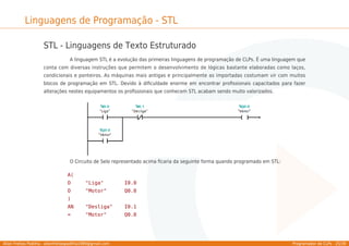 Allan Freitas Padilha - allanfreitaspadilha1989@gmail.com Programador de CLPs - 25/39
Linguagens de Programação - STL
STL - Linguagens de Texto Estruturado
A linguagem STL é a evolução das primeiras linguagens de programação de CLPs. É uma linguagem que
conta com diversas instruções que permitem o desenvolvimento de lógicas bastante elaboradas como laços,
condicionais e ponteiros. As máquinas mais antigas e principalmente as importadas costumam vir com muitos
blocos de programação em STL. Devido à diﬁculdade enorme em encontrar proﬁssionais capacitados para fazer
alterações nestes equipamentos os proﬁssionais que conhecem STL acabam sendo muito valorizados.
O Circuito de Selo representado acima ﬁcaria da seguinte forma quando programado em STL:
A(
O "Liga" I0.0
O "Motor" Q0.0
)
AN "Desliga" I0.1
= "Motor" Q0.0
 