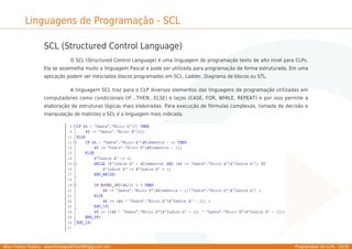 Allan Freitas Padilha - allanfreitaspadilha1989@gmail.com Programador de CLPs - 29/39
Linguagens de Programação - SCL
SCL (Structured Control Language)
O SCL (Structured Control Language) é uma linguagem de programação texto de alto nível para CLPs.
Ela se assemelha muito a linguagem Pascal e pode ser utilizada para programação de forma estruturada. Em uma
aplicação podem ser mesclados blocos programados em SCL, Ladder, Diagrama de blocos ou STL.
A linguagem SCL traz para o CLP diversos elementos das linguagens de programação utilizadas em
computadores como condicionais (IF...THEN...ELSE) e laços (CASE, FOR, WHILE, REPEAT) e por isso permite a
elaboração de estruturas lógicas mais elaboradas. Para execução de fórmulas complexas, tomada de decisão e
manipulação de matrizes o SCL é a linguagem mais indicada.
 