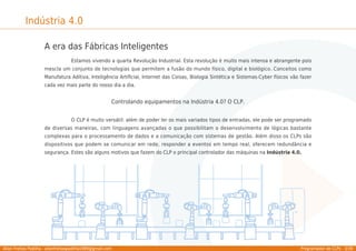 Allan Freitas Padilha - allanfreitaspadilha1989@gmail.com Programador de CLPs - 3/39
Indústria 4.0
A era das Fábricas Inteligentes
Estamos vivendo a quarta Revolução Industrial. Esta revolução é muito mais intensa e abrangente pois
mescla um conjunto de tecnologias que permitem a fusão do mundo físico, digital e biológico. Conceitos como
Manufatura Aditiva, Inteligência Artiﬁcial, Internet das Coisas, Biologia Sintética e Sistemas-Cyber físicos vão fazer
cada vez mais parte do nosso dia a dia.
Controlando equipamentos na Indústria 4.0? O CLP.
O CLP é muito versátil: além de poder ler os mais variados tipos de entradas, ele pode ser programado
de diversas maneiras, com linguagens avançadas o que possibilitam o desenvolvimento de lógicas bastante
complexas para o processamento de dados e a comunicação com sistemas de gestão. Além disso os CLPs são
dispositivos que podem se comunicar em rede, responder a eventos em tempo real, oferecem redundância e
segurança. Estes são alguns motivos que fazem do CLP o principal controlador das máquinas na Indústria 4.0.
 
