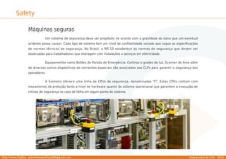 Allan Freitas Padilha - allanfreitaspadilha1989@gmail.com Programador de CLPs - 30/39
Safety
Máquinas seguras
Um sistema de segurança deve ser projetado de acordo com a gravidade do dano que um eventual
acidente possa causar. Cada tipo de sistema tem um nível de conﬁabilidade variado que segue as especiﬁcações
de normas técnicas de segurança. No Brasil, a NR-10 estabelece as normas de segurança que devem ser
observadas para trabalhadores que interagem com instalações e serviços em eletricidade.
Equipamentos como Botões de Parada de Emergência, Cortinas e grades de luz, Scanner de Área além
de diversos outros dispositivos de comandos especiais são associados aos CLPs para garantir a segurança dos
operadores.
A Siemens oferece uma linha de CPUs de segurança, denominadas "F". Estas CPUs contam com
mecanismos de proteção tanto a nível de hardware quanto de sistema operacional que garantem a execução de
rotinas de segurança no caso de falha em algum ponto do sistema.
 