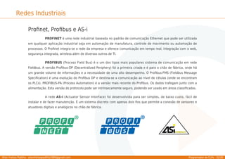 Allan Freitas Padilha - allanfreitaspadilha1989@gmail.com Programador de CLPs - 32/39
Redes Industriais
Proﬁnet, Proﬁbus e AS-i
PROFINET é uma rede industrial baseada no padrão de comunicação Ethernet que pode ser utilizada
em qualquer aplicação industrial seja em automação de manufatura, controle de movimento ou automação de
processos. O Proﬁnet integra-se a rede da empresa e oferece comunicação em tempo real, integração com a web,
segurança integrada, wireless além de diversos outros de TI.
PROFIBUS (Process Field Bus) é o um dos tipos mais populares sistema de comunicação em rede
Fieldbus. A versão Proﬁbus-DP (Decentralized Periphery) foi a primeira criada e é para o chão de fábrica, onde há
um grande volume de informações e a necessidade de uma alto desempenho. O Proﬁbus-FMS (Fieldbus Message
Speciﬁcation) é uma evolução do Proﬁbus DP e destina-se a comunicação ao nível de células (onde se encontram
os PLCs). PROFIBUS-PA (Process Automation) é a versão mais recente do Proﬁbus. Os dados trafegam junto com a
alimentação. Esta versão do protocolo pode ser intrinsecamente seguro, podendo ser usado em áreas classiﬁcadas.
A rede AS-i (Actuator Sensor Interface) foi desenvolvida para ser simples, de baixo custo, fácil de
instalar e de fazer manutenção. É um sistema discreto com apenas dois ﬁos que permite a conexão de sensores e
atuadores digitais e analógicos no chão de fábrica.
 