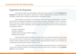 Allan Freitas Padilha - allanfreitaspadilha1989@gmail.com Programador de CLPs - 33/39
Levantamento de Requisitos
Engenharia de Requisitos
Você sabia que existe uma especialidade no desenvolvimento de sistemas chamada Engenharia de
Requisitos? A Engenharia de Requisitos é responsável por mapear detalhadamente os processos, identiﬁcar as
prioridades e levantar todos os requisitos necessários para a elaboração do sistema.
Antes de pensar em qual CLP é o mais adequado e como vai ser feita sua programação, é necessário
que seja feito um levantamento detalhado das características do processo, identiﬁcando o número de entradas e
saídas e quais são os módulos necessários. É importante manter uma margem de segurança para o caso erros no
levantamento ou para futuras modiﬁcações. Estas informações vão permitir a escolha de uma CPU que atenda às
necessidades do sistema:
Entradas e saídas digitais
Entradas e analógicas
Módulos especiais (termopar, PT100, contadores...)
Módulos de Comunicação
Ainda nesta etapa, devem ser listados os requisitos funcionais do sistema. Normalmente esta é a etapa
mais crítica por envolver o relacionamento do programador com uma equipe que domina o funcionamento da
máquina e todas as etapas do processo. A listagem detahada e organizada destes requisitos é que vai permitir que
o programador possa desenvolver a lógica de controle no CLP.
Um estudo de 1997 que foi baseado em 6700 sistemas desenvolvidos naquele ano, demonstrou que os
custos da má realização da etapa de levantamento de requisitos, podem levar um sistema a custar duzentas
vezes mais que o necessário.
 