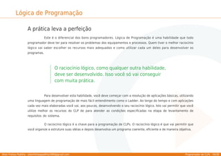 Allan Freitas Padilha - allanfreitaspadilha1989@gmail.com Programador de CLPs - 34/39
Lógica de Programação
A prática leva a perfeição
Este é o diferencial dos bons programadores. Lógica de Programação é uma habilidade que todo
programador deve ter para resolver os problemas dos equipamentos e processos. Quem tiver o melhor raciocínio
lógico vai saber escolher os recursos mais adequados e como utilizar cada um deles para desenvolver os
programas.
O raciocínio lógico, como qualquer outra habilidade,
deve ser desenvolvido. Isso você só vai conseguir
com muita prática.
Para desenvolver esta habilidade, você deve começar com a resolução de aplicações básicas, utilizando
uma linguagem de programação de mais fácil entendimento como o Ladder. Ao longo do tempo e com aplicações
cada vez mais elaboradas você vai, aos poucos, desenvolvendo o seu raciocínio lógico. Isto vai permitir que você
utilize melhor os recursos do CLP de para atender as condições especiﬁcadas na etapa de levantamento de
requisitos do sistema.
O raciocínio lógico é a chave para a programação de CLPs. O raciocínio lógico é que vai permitir que
você organize e estruture suas idéias e depois desenvolva um programa coerente, eﬁciente e de maneira objetiva.
 