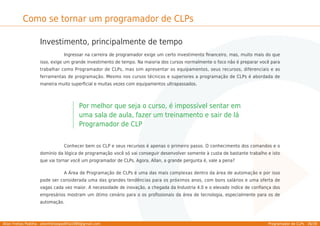 Allan Freitas Padilha - allanfreitaspadilha1989@gmail.com Programador de CLPs - 36/39
Como se tornar um programador de CLPs
Investimento, principalmente de tempo
Ingressar na carreira de programador exige um certo investimento ﬁnanceiro, mas, muito mais do que
isso, exige um grande investimento de tempo. Na maioria dos cursos normalmente o foco não é preparar você para
trabalhar como Programador de CLPs, mas sim apresentar os equipamentos, seus recursos, diferenciais e as
ferramentas de programação. Mesmo nos cursos técnicos e superiores a programação de CLPs é abordada de
maneira muito superﬁcial e muitas vezes com equipamentos ultrapassados.
Por melhor que seja o curso, é impossível sentar em
uma sala de aula, fazer um treinamento e sair de lá
Programador de CLP
Conhecer bem os CLP e seus recursos é apenas o primeiro passo. O conhecimento dos comandos e o
domínio da lógica de programação você só vai conseguir desenvolver somente à custa de bastante trabalho e isto
que vai tornar você um programador de CLPs. Agora, Allan, a grande pergunta é, vale a pena?
A Área de Programação de CLPs é uma das mais complexas dentro da área de automação e por isso
pode ser considerada uma das grandes tendências para os próximos anos, com bons salários e uma oferta de
vagas cada vez maior. A necessidade de inovação, a chegada da Industria 4.0 e o elevado indíce de conﬁança dos
empresários mostram um ótimo cenário para o os proﬁssionais da área de tecnologia, especialmente para os de
automação.
 