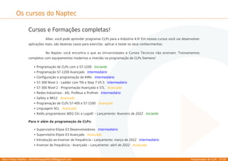 Allan Freitas Padilha - allanfreitaspadilha1989@gmail.com Programador de CLPs - 37/39
Os cursos do Naptec
Cursos e Formações completas!
Allan, você pode aprender programar CLPs para a Indústria 4.0! Em nossos cursos você vai desenvolver
aplicações reais, são dezenas casos para exercitar, aplicar e testar os seus conhecimentos.
No Naptec você encontra o que as Universidades e Cursos Técnicos não ensinam. Treinamentos
completos com equipamentos modernos e imersão na programação de CLPs Siemens!
Programação de CLPs com o S7-1200 Iniciante
Programação S7-1200 Avançado Intermediário
Conﬁguração e programação de IHMs Intermediário
S7-300 Nível 1 - Ladder com TIA e Step 7 V5.5 Intermediário
S7-300 Nível 2 - Programação Avançada e STL Avançado
Redes Industriais - ASi, Proﬁbus e Proﬁnet Intermediário
Safety e NR12 Avançado
Programação de CLPs S7-400 e S7-1500 Avançado
Linguagem SCL Avançado
Relês programáveis WEG Clic e Logo8! – Lançamento: fevereiro de 2022 Iniciante
Para ir além da programação de CLPs:
Supervisório Elipse E3 Desenvolvedores Intermediário
Supervisório Elipse E3 Avançado Avançado
Introdução ao Inversor de frequência – Lançamento: março de 2022 Intermediário
Inversor de frequência - Avançado – Lançamento: abril de 2022 Avançado
 