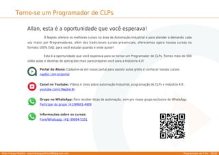 Allan Freitas Padilha - allanfreitaspadilha1989@gmail.com Programador de CLPs - 38/39
Torne-se um Programador de CLPs
Allan, esta é a oportunidade que você esperava!
O Naptec oferece os melhores cursos na área de Automação Industrial e para atender a demanda cada
vez maior por Programadores, além dos tradicionais cursos presenciais, oferecemos agora nossos cursos no
formato 100% EAD, para você estudar quando e onde quiser!
Esta é a oportunidade que você esperava para se tornar um Programador de CLPs. Temos mais de 500
vídeo aulas e dezenas de aplicações reais para preparar você para a Indústria 4.0!
Portal do Aluno: Cadastre-se em nosso portal para assistir aulas grátis e conhecer nossos cursos:
naptec.com.br/portal
Canal no Youtube: Vídeos e Lives sobre automação Industrial, programação de CLPs e Indústria 4.0:
youtube.com/c/NaptecBr
Grupo no WhatsApp: Para receber dicas de automação, vem pro nosso grupo exclusivo de WhatsApp:
Participar do grupo: (41)99601-4909
Informações sobre os cursos:
Fone/Whatsapp: (41) 99894-5101
 