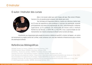 Allan Freitas Padilha - allanfreitaspadilha1989@gmail.com Programador de CLPs - 39/39
O Instrutor
O autor / Instrutor dos cursos
Allan, é um prazer saber que você chegou até aqui. Meu nome é Píndaro
Cancian e foi um grande prazer preparar este ebook para você.
Sou formado em Engenharia Elétrica, mestre em ciências e tenho mais
de 25 anos de experiência como professor e instrutor de automação, atuando
principalmente nas áreas de programação de CLPs, instrumentação e sistemas
superviórios. Já fui professor em Instituições de ensino como o Instituto
Politécnico do Paraná, o CEFET-PR e a PUC-PR e tive a oportunidade de dar
treinamentos nas maiores empresas do Brasil como na Usina de Itaipu.
Atualmente sou responsável pelo projeto de ensino a distância LearnPLC e diretor do Naptec, um centro
de treinamento na região central de Curitiba, onde contamos com uma das melhores infraestruturas para o ensino
de automação do Brasil.
Referências Bibliográﬁcas
PROFINET Answers for industry, SIEMENS. Nüremberg, Germany, 2010.
PROFIBUS Network Manual, SIEMENS. Nüremberg, Germany, 2009.
AS-Interface - Introduction and Basic, SIEMENS. Nüremberg, Germany, 2006.
Factories of the Future, 2020 Roadmap. European Commission, Brussels - European Union, 2013
Smart Manufacturing Leadership Coalition . Disponível em: https://www.smartmanufacturingcoalition.org/. Acesso em: 27 jan. 2019.
Recommendations for implementing the strategic initiative INDUSTRIE 4.0, Frankfurt, Germany April 2013
Indicadores Industriais CNI: http://www.portaldaindustria.com.br/estatisticas/indicadores-industriais/. Acesso em: 12 mar. 2019.
S7-1200 Programmable controller, SIEMENS. Nüremberg, Germany, 2012.
 