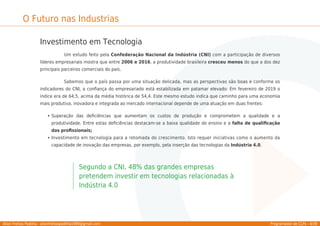 Allan Freitas Padilha - allanfreitaspadilha1989@gmail.com Programador de CLPs - 4/39
O Futuro nas Industrias
Investimento em Tecnologia
Um estudo feito pela Confederação Nacional da Indústria (CNI) com a participação de diversos
líderes empresariais mostra que entre 2006 e 2016, a produtividade brasileira cresceu menos do que a dos dez
principais parceiros comerciais do país.
Sabemos que o país passa por uma situação delicada, mas as perspectivas são boas e conforme os
indicadores do CNI, a conﬁança do empresariado está estabilizada em patamar elevado: Em fevereiro de 2019 o
índice era de 64,5, acima da média histórica de 54,4. Este mesmo estudo indica que caminho para uma economia
mais produtiva, inovadora e integrada ao mercado internacional depende de uma atuação em duas frentes:
Superação das deﬁciências que aumentam os custos de produção e comprometem a qualidade e a
produtividade. Entre estas deﬁciências destacam-se a baixa qualidade do ensino e a falta de qualiﬁcação
dos proﬁssionais;
Investimento em tecnologia para a retomada do crescimento. Isto requer iniciativas como o aumento da
capacidade de inovação das empresas, por exemplo, pela inserção das tecnologias da Indústria 4.0.
Segundo a CNI, 48% das grandes empresas
pretendem investir em tecnologias relacionadas à
Indústria 4.0
 