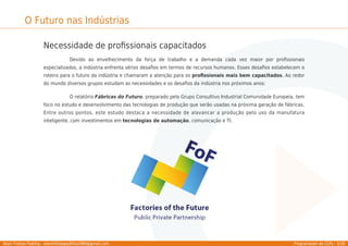 Allan Freitas Padilha - allanfreitaspadilha1989@gmail.com Programador de CLPs - 5/39
O Futuro nas Indústrias
Necessidade de proﬁssionais capacitados
Devido ao envelhecimento da força de trabalho e a demanda cada vez maior por proﬁssionais
especializados, a indústria enfrenta sérios desaﬁos em termos de recursos humanos. Esses desaﬁos estabelecem o
roteiro para o futuro da indústria e chamaram a atenção para os proﬁssionais mais bem capacitados. Ao redor
do mundo diversos grupos estudam as necessidades e os desaﬁos da indústria nos próximos anos:
O relatório Fábricas do Futuro, preparado pelo Grupo Consultivo Industrial Comunidade Europeia, tem
foco no estudo e desenvolvimento das tecnologias de produção que serão usadas na próxima geração de fábricas.
Entre outros pontos, este estudo destaca a necessidade de alavancar a produção pelo uso da manufatura
inteligente, com investimentos em tecnologias de automação, comunicação e TI.
 