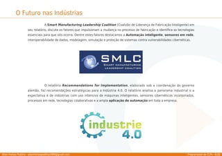 Allan Freitas Padilha - allanfreitaspadilha1989@gmail.com Programador de CLPs - 6/39
O Futuro nas Indústrias
A Smart Manufacturing Leadership Coalition (Coalizão de Liderança de Fabricação Inteligente) em
seu relatório, discute os fatores que impulsionam a mudança no processo de fabricação e identiﬁca as tecnologias
essenciais para que isto ocorra. Dentre estes fatores destacamos a Automação inteligente, sensores em rede,
interoperabilidade de dados, modelagem, simulação e proteção de sistemas contra vulnerabilidades cibernéticas.
O relatório Recommendations for Implementation, elaborado sob a coordenação do governo
alemão, faz recomendações estratégicas para a Indústria 4.0. O relatório analisa o panorama industrial e a
expectativa é de indústrias com uso intensivo de máquinas inteligentes, sensores cibernéticos incorporados,
processos em rede, tecnologias colaborativas e a ampla aplicação de automação em toda a empresa.
 