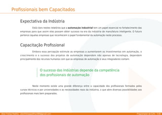Allan Freitas Padilha - allanfreitaspadilha1989@gmail.com Programador de CLPs - 7/39
Proﬁssionais bem Capacitados
Expectativa da Indústria
Está claro nestes relatórios que a automação industrial tem um papel essencial no fortalecimento das
empresas para que assim elas possam obter sucesso na era da indústria de manufatura inteligente. O futuro
pertence àquelas empresas que reconhecem o papel fundamental da automação neste processo.
Capacitação Proﬁssional
Embora essa percepção estimule as empresas a aumentarem os investimentos em automação, o
crescimento e o sucesso dos projetos de automação dependem não apenas de tecnologia, dependem
principalmente dos recursos humanos com que as empresas de automação e seus integradores contam:
O sucesso das Indústrias depende da competência
dos proﬁssionais de automação
Neste momento existe uma grande diferença entre a capacidade dos proﬁssionais formados pelos
cursos técnicos e por universidades e as necessidades reais da indústria, o que abre diversas possibilidades aos
proﬁssionais mais bem preparados.
 
